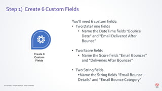 © 2019 Adobe. All Rights Reserved. Adobe Confidential.
Step 1) Create 6 Custom Fields
Create 6
Custom
Fields
You’ll need 6 custom fields:
• Two DateTime fields
• Name the DateTime fields “Bounce
Date” and “Email Delivered After
Bounce”
• Two Score fields
• Name the Score fields “Email Bounces”
and “Deliveries After Bounces”
• Two String fields
•Name the String fields “Email Bounce
Details” and “Email Bounce Category”
 