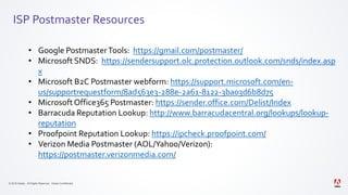 © 2019 Adobe. All Rights Reserved. Adobe Confidential.
ISP Postmaster Resources
• Google PostmasterTools: https://gmail.com/postmaster/
• Microsoft SNDS: https://sendersupport.olc.protection.outlook.com/snds/index.asp
x
• Microsoft B2C Postmaster webform: https://support.microsoft.com/en-
us/supportrequestform/8ad563e3-288e-2a61-8122-3ba03d6b8d75
• Microsoft Office365 Postmaster: https://sender.office.com/Delist/Index
• Barracuda Reputation Lookup: http://www.barracudacentral.org/lookups/lookup-
reputation
• Proofpoint Reputation Lookup: https://ipcheck.proofpoint.com/
• Verizon Media Postmaster (AOL/Yahoo/Verizon):
https://postmaster.verizonmedia.com/
 