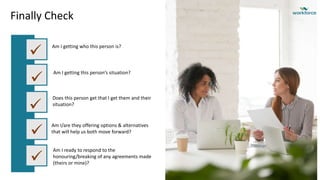 Finally Check
Am I getting who this person is?
Am I getting this person’s situation?





Does this person get that I get them and their
situation?
Am I/are they offering options & alternatives
that will help us both move forward?
Am I ready to respond to the
honouring/breaking of any agreements made
(theirs or mine)?
 