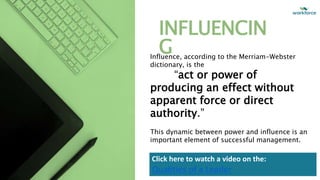 INFLUENCIN
G
Influence, according to the Merriam-Webster
dictionary, is the
“act or power of
producing an effect without
apparent force or direct
authority.”
This dynamic between power and influence is an
important element of successful management.
Click here to watch a video on the:
Qualities of a Leader
 