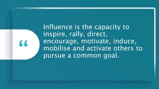 Influence is the capacity to
inspire, rally, direct,
encourage, motivate, induce,
mobilise and activate others to
pursue a common goal.
“
 