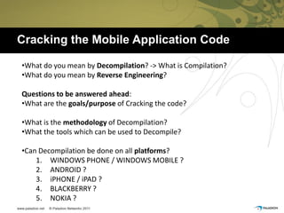 Cracking the Mobile Application Code

•What do you mean by Decompilation? -> What is Compilation?
•What do you mean by Reverse Engineering?

Questions to be answered ahead:
•What are the goals/purpose of Cracking the code?

•What is the methodology of Decompilation?
•What the tools which can be used to Decompile?

•Can Decompilation be done on all platforms?
    1. WINDOWS PHONE / WINDOWS MOBILE ?
    2. ANDROID ?
    3. iPHONE / iPAD ?
    4. BLACKBERRY ?
    5. NOKIA ?
 