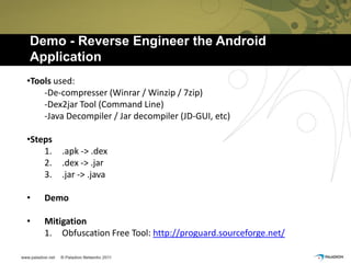 Demo - Reverse Engineer the Android
Application
•Tools used:
    -De-compresser (Winrar / Winzip / 7zip)
    -Dex2jar Tool (Command Line)
    -Java Decompiler / Jar decompiler (JD-GUI, etc)

•Steps
    1.   .apk -> .dex
    2.   .dex -> .jar
    3.   .jar -> .java

•   Demo

•   Mitigation
    1. Obfuscation Free Tool: http://proguard.sourceforge.net/
 