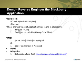 Demo - Reverse Engineer the Blackberry
Application
•Tools used:
    -JD – GUI (Java Decompiler)
    -Notepad
•There are two types of Application files found in Blackberry:
    1. .Jar (.jad -> .jar)
    2. .Cod (.jad -> .cod (Blackberry Code Files)

•Steps
    1. .jar -> .java (JD-GUI) -> Notepad
    Or
    1. .cod -> codec Tool -> Notepad
• Demo
• Mitigation
    1. Obfuscation Free Tool: http://proguard.sourceforge.net/
 