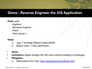 Demo - Reverse Engineer the iOS Application

•Tools used:
    -iExplorer
    -Windows Explorer
    -oTool
    -Class-dump-z

•Steps
    1.   .app -> Garbage (Object Code) (DVM)
    2.   Object Code -> Class definitions

•   Demo
•   Limitations: Apple changes the IDE every release leading to challenges.
•   Mitigation
    1. Obfuscation Free Tool: http://proguard.sourceforge.net/
 