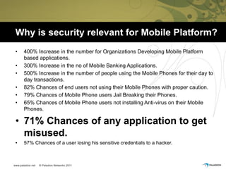 Why is security relevant for Mobile Platform?
•   400% Increase in the number for Organizations Developing Mobile Platform
    based applications.
•   300% Increase in the no of Mobile Banking Applications.
•   500% Increase in the number of people using the Mobile Phones for their day to
    day transactions.
•   82% Chances of end users not using their Mobile Phones with proper caution.
•   79% Chances of Mobile Phone users Jail Breaking their Phones.
•   65% Chances of Mobile Phone users not installing Anti-virus on their Mobile
    Phones.

• 71% Chances of any application to get
  misused.
•   57% Chances of a user losing his sensitive credentials to a hacker.
 
