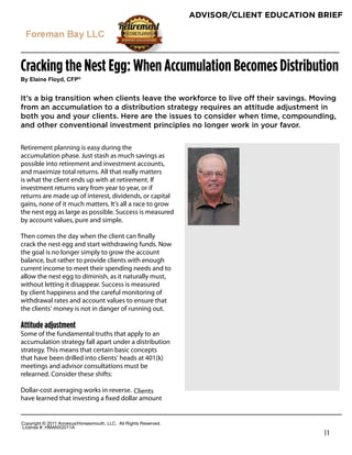 ADVISOR/CLIENT EDUCATION BRIEF




Cracking the Nest Egg: When Accumulation Becomes Distribution
!"#$%&'()#*%+",-#.*/0


It’s a big transition when clients leave the workforce to live off their savings. Moving
from an accumulation to a distribution strategy requires an attitude adjustment in
both you and your clients. Here are the issues to consider when time, compounding,
and other conventional investment principles no longer work in your favor.

Retirement planning is easy during the
accumulation phase. Just stash as much savings as
possible into retirement and investment accounts,
and maximize total returns. All that really matters
is what the client ends up with at retirement. If
investment returns vary from year to year, or if
returns are made up of interest, dividends, or capital
gains, none of it much matters. It’s all a race to grow
the nest egg as large as possible. Success is measured
by account values, pure and simple.
                                                                   Robert Feinholz
Then comes the day when the client can ﬁnally
                                                                   President
crack the nest egg and start withdrawing funds. Now
the goal is no longer simply to grow the account
                                                                   Foreman Bay LLC
balance, but rather to provide clients with enough
                                                                   9835 E. Bell Rd
current income to meet their spending needs and to
                                                                   Ste 110
allow the nest egg to diminish, as it naturally must,
                                                                   Scottsdale, AZ 85260
without letting it disappear. Success is measured
by client happiness and the careful monitoring of
                                                                   1-800-784-3525
withdrawal rates and account values to ensure that
                                                                   480-558-3222
the clients’ money is not in danger of running out.
                                                                   www.fbayassociates.com
Attitude adjustment
Some of the fundamental truths that apply to an
accumulation strategy fall apart under a distribution
strategy. This means that certain basic concepts
that have been drilled into clients’ heads at 401(k)
meetings and advisor consultations must be
relearned. Consider these shifts:

Dollar-cost averaging works in reverse. Clients
have learned that investing a ﬁxed dollar amount


!"#$%&'()*+*,-..*/00123456"%4147"3)(8*99!:**/;;*<&'()4*<141%=1>:
9&?1041*@A*6B/CD,-../
                                                                                             |1
 