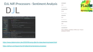 DJL NiFi Processors - Sentiment Analysis
https://www.datainmotion.dev/2020/09/using-djlai-for-deep-learning-based.html
https://github.com/tspannhw/nifi-djlsentimentanalysis-processor
probnegative
0.99
No value set
probnegativeperc
99.44
No value set
probpositive
0.01
No value set
probpositiveperc
0.56
No value set
rawclassiﬁcation
[class: "Negative", probability: 0.99440, class: "Positive",
probability: 0.00559]
 