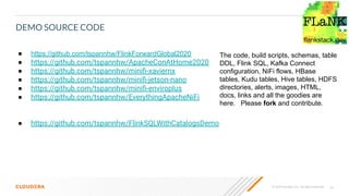 23© 2020 Cloudera, Inc. All rights reserved.
DEMO SOURCE CODE
● https://github.com/tspannhw/FlinkForwardGlobal2020
● https://github.com/tspannhw/ApacheConAtHome2020
● https://github.com/tspannhw/miniﬁ-xaviernx
● https://github.com/tspannhw/miniﬁ-jetson-nano
● https://github.com/tspannhw/miniﬁ-enviroplus
● https://github.com/tspannhw/EverythingApacheNiFi
● https://github.com/tspannhw/FlinkSQLWithCatalogsDemo
The code, build scripts, schemas, table
DDL, Flink SQL, Kafka Connect
configuration, NiFi flows, HBase
tables, Kudu tables, Hive tables, HDFS
directories, alerts, images, HTML,
docs, links and all the goodies are
here. Please fork and contribute.
 