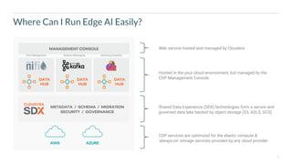 4
Where Can I Run Edge AI Easily?
CDP services are optimized for the elastic compute &
‘always-on’ storage services provided by any cloud provider
Web service hosted and managed by Cloudera
Hosted in the your cloud environment, but managed by the
CDP Management Console
Shared Data Experience (SDX) technologies form a secure and
governed data lake backed by object storage (S3, ADLS, GCS)
Flow Management Streams Messaging Streaming Analytics
 