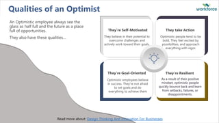 Qualities of an Optimist
An Optimistic employee always see the
glass as half full and the future as a place
full of opportunities.
They also have these qualities…
They’re Self-Motivated
They believe in their potential to
overcome challenges and
actively work toward their goals.
They take Action
Optimistic people tend to be
bold. They feel excited by
possibilities, and approach
everything with vigor.
They’re Goal-Oriented
Optimistic employees believe
in success. They’re not afraid
to set goals and do
everything to achieve them
They’re Resilient
As a result of their positive
mindset, optimistic people
quickly bounce back and learn
from setbacks, failures, or
disappointments.
Read more about: Design Thinking And Innovation For Businesses
 