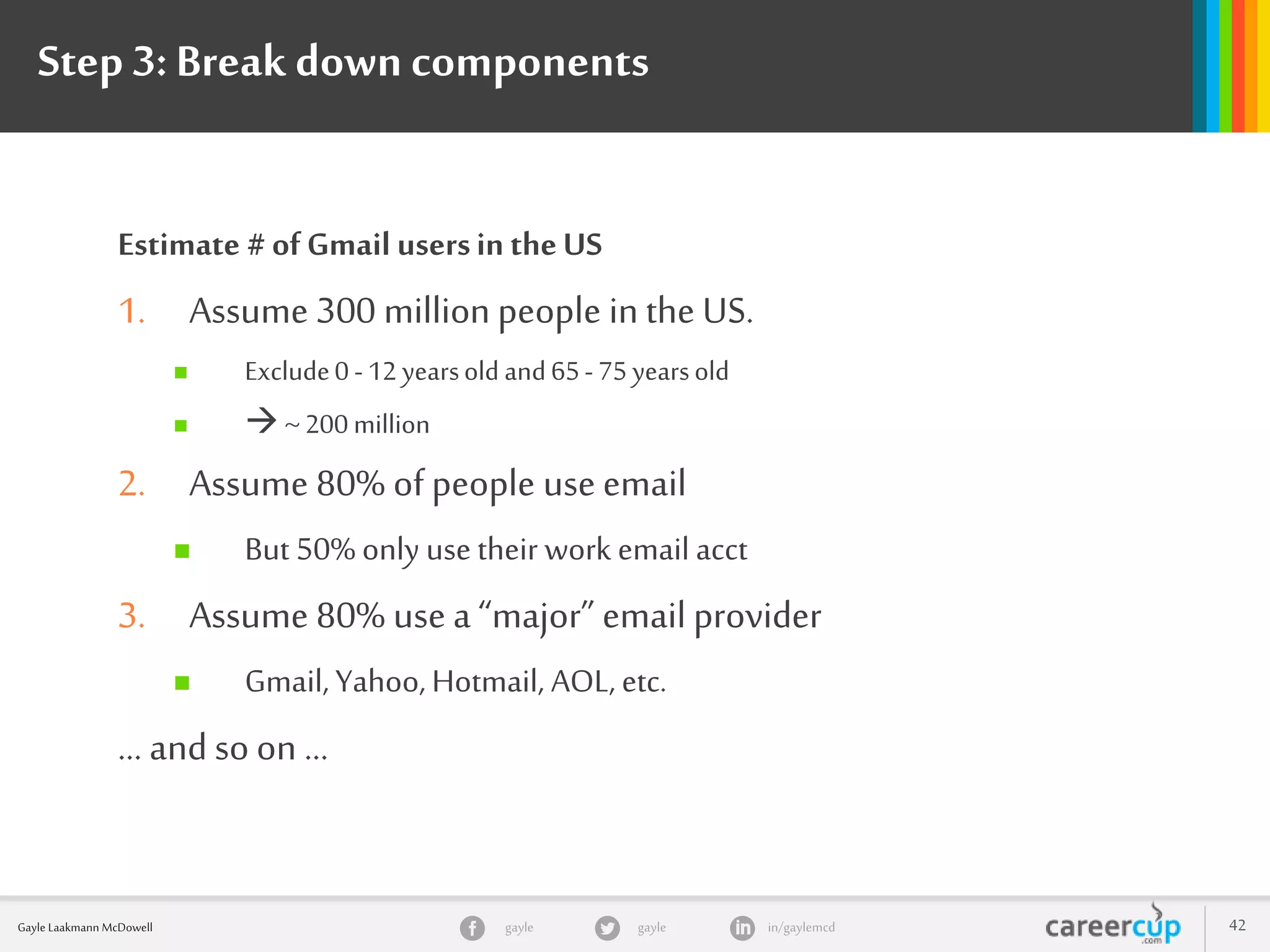 gayle in/gaylemcdgayleGayle Laakmann McDowell 42
Step 3:Break downcomponents
Estimate # of Gmail usersin theUS
1. Assume 300 million people in the US.
 Exclude0 -12 yearsold and65- 75yearsold
  ~200 million
2. Assume 80% of people use email
 But 50% only use their work email acct
3. Assume 80% use a “major” email provider
 Gmail, Yahoo, Hotmail, AOL, etc.
… and so on …
 