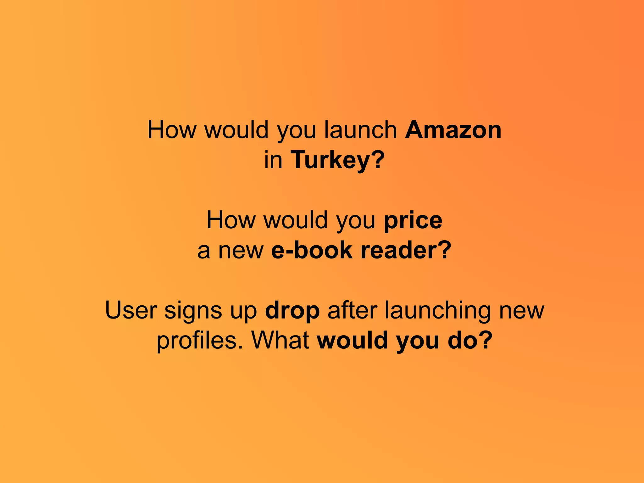 How would you launch Amazon
in Turkey?
How would you price
a new e-book reader?
User signs up drop after launching new
profiles. What would you do?
 