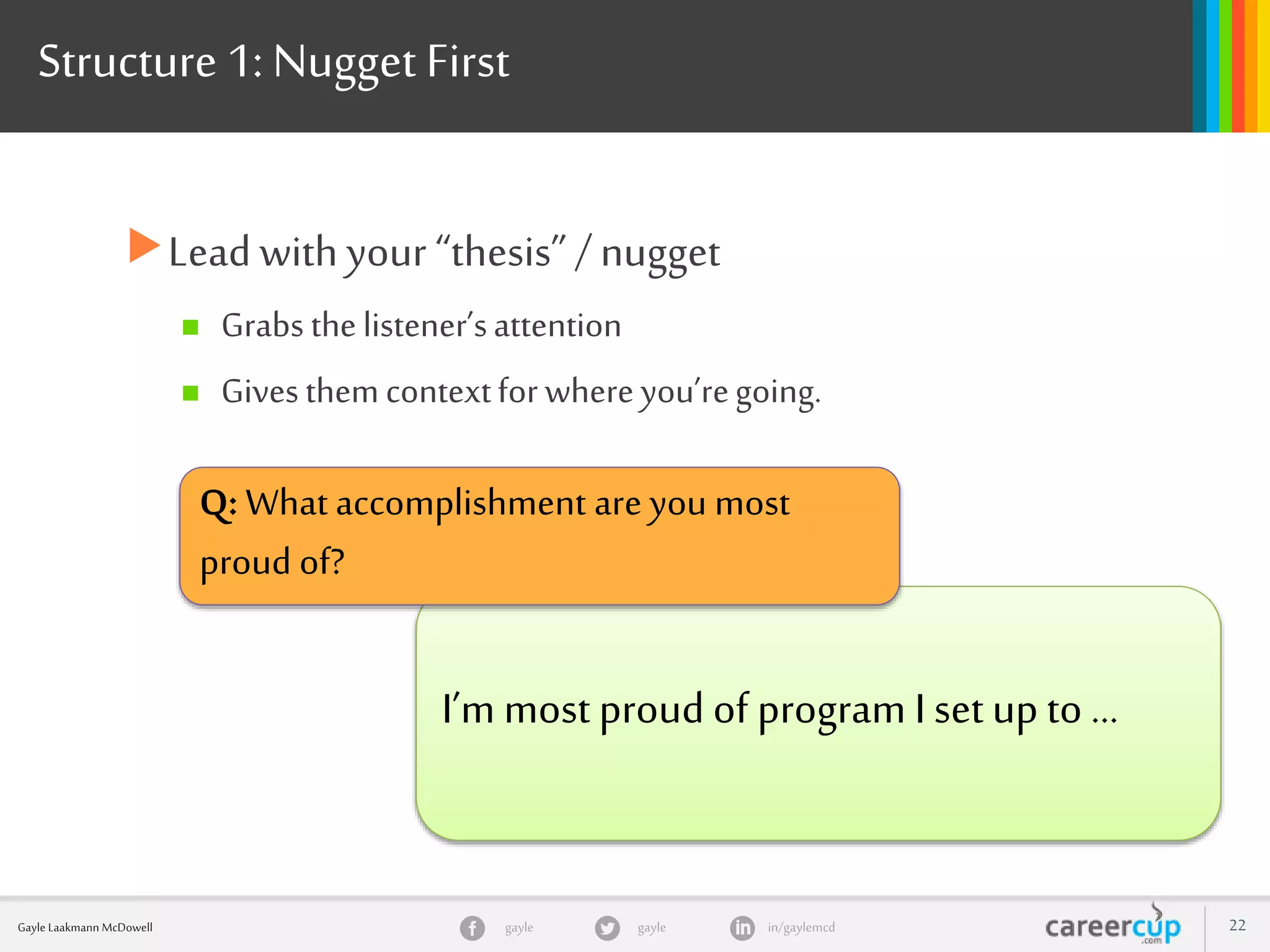 gayle in/gaylemcdgayleGayle Laakmann McDowell 22
Structure 1: Nugget First
Lead with your “thesis”/ nugget
 Grabs thelistener’sattention
 Givesthemcontextforwhereyou’regoing.
I’m most proud of program I set up to …
Q: What accomplishment are you most
proud of?
 