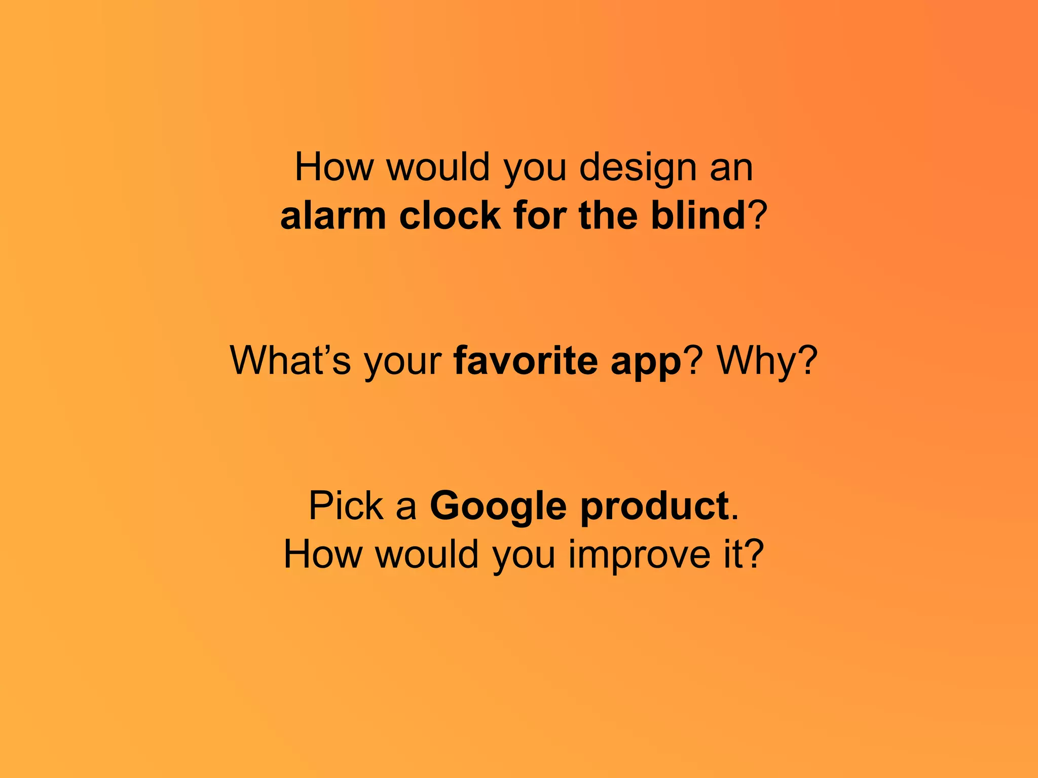 How would you design an
alarm clock for the blind?
What’s your favorite app? Why?
Pick a Google product.
How would you improve it?
 