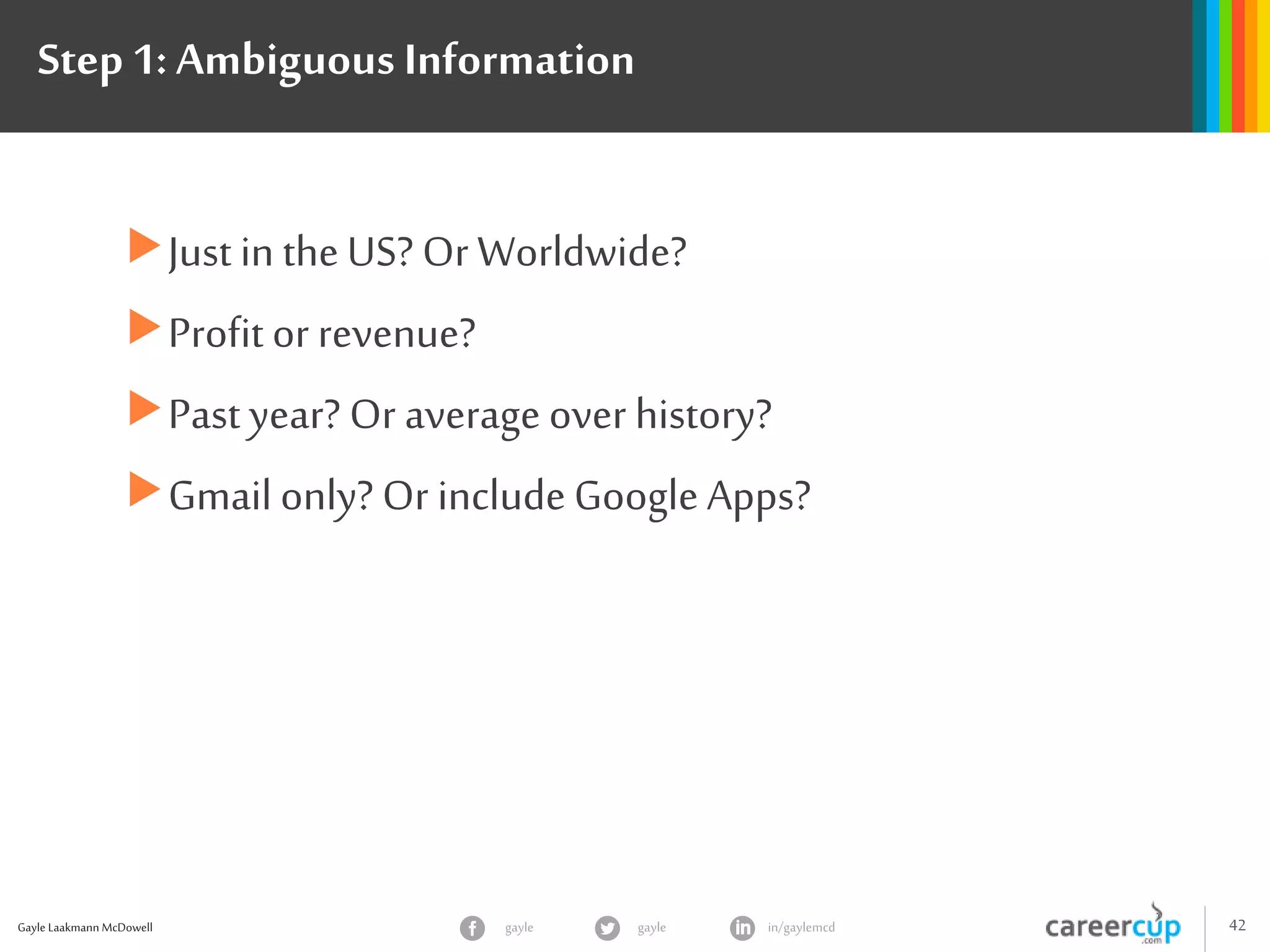 Gayle Laakmann McDowell 42gayle in/gaylemcdgayle
Step 1: Ambiguous Information
Just in theUS? Or Worldwide?
Profit or revenue?
Pastyear? Or average over history?
Gmail only? Or includeGoogle Apps?
 