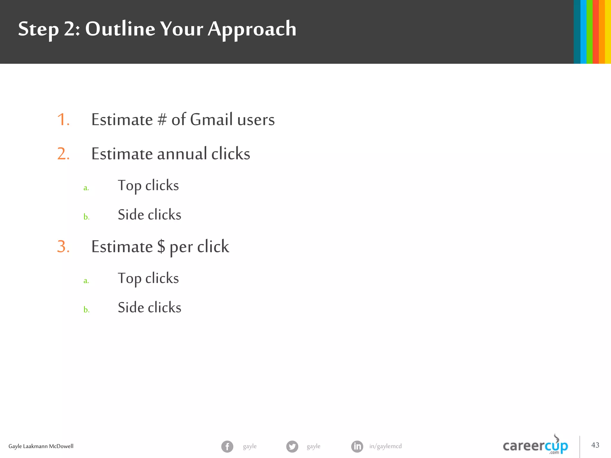 Gayle Laakmann McDowell 43gayle in/gaylemcdgayle
Step 2: Outline YourApproach
1. Estimate # of Gmail users
2. Estimate annualclicks
a. Top clicks
b. Side clicks
3. Estimate $ per click
a. Top clicks
b. Side clicks
 