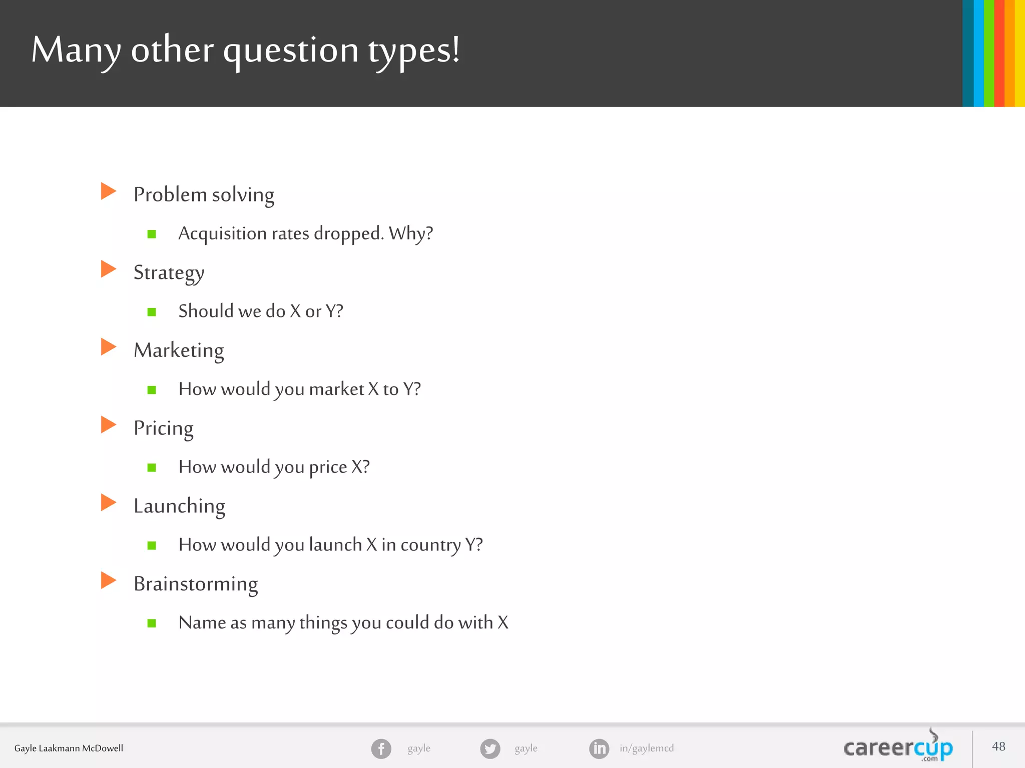 gayle in/gaylemcdgayleGayle Laakmann McDowell 48
Many other questiontypes!
 Problemsolving
 Acquisition rates dropped. Why?
 Strategy
 Should wedo X orY?
 Marketing
 How would youmarketX to Y?
 Pricing
 How would youprice X?
 Launching
 How would youlaunchX incountryY?
 Brainstorming
 Nameas manythings youcould do with X
 