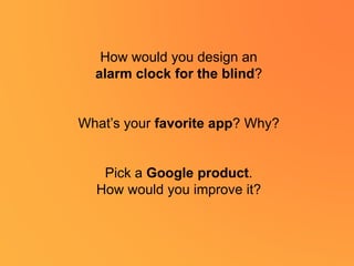 How would you design an
alarm clock for the blind?
What’s your favorite app? Why?
Pick a Google product.
How would you improve it?
 