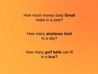 How much money does Gmail
make in a year?
How many airplanes land
in a day?
How many golf balls can fit
in a bus?
 