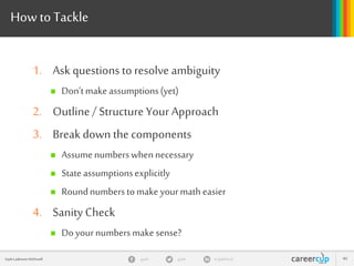 gayle in/gaylemcdgayleGayle Laakmann McDowell 40
How toTackle
1. Ask questions to resolve ambiguity
 Don’tmake assumptions(yet)
2. Outline/ StructureYour Approach
3. Break down the components
 Assumenumberswhennecessary
 State assumptionsexplicitly
 Roundnumberstomake yourmath easier
4. Sanity Check
 Doyournumbersmake sense?
 