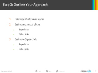 Gayle Laakmann McDowell 43gayle in/gaylemcdgayle
Step 2: Outline YourApproach
1. Estimate # of Gmail users
2. Estimate annualclicks
a. Top clicks
b. Side clicks
3. Estimate $ per click
a. Top clicks
b. Side clicks
 