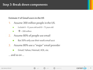 gayle in/gaylemcdgayleGayle Laakmann McDowell 44
Step 3:Break downcomponents
Estimate # of Gmail usersin theUS
1. Assume 300 million people in the US.
 Exclude0 -12 yearsold and65 - 75yearsold
  ~200 million
2. Assume 80% of people use email
 But 50% only use their work email acct
3. Assume 80% use a “major” email provider
 Gmail, Yahoo, Hotmail, AOL, etc.
… and so on …
 
