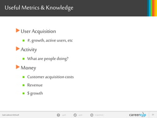 gayle in/gaylemcdgayleGayle Laakmann McDowell 51
Useful Metrics& Knowledge
User Acquisition
 #,growth,activeusers,etc
Activity
 What arepeopledoing?
Money
 Customeracquisitioncosts
 Revenue
 $growth
 