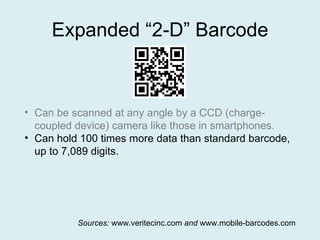Expanded “2-D” Barcode Can be scanned at any angle by a CCD (charge-coupled device) camera like those in smartphones. Can hold 100 times more data than standard barcode, up to 7,089 digits. Sources:  www.veritecinc.com  and  www.mobile-barcodes.com 