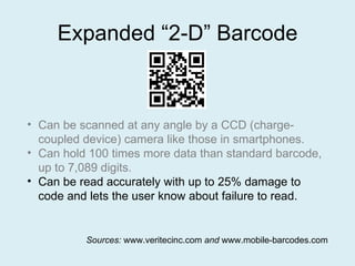 Expanded “2-D” Barcode Can be scanned at any angle by a CCD (charge-coupled device) camera like those in smartphones. Can hold 100 times more data than standard barcode, up to 7,089 digits. Can be read accurately with up to 25% damage to code and lets the user know about failure to read. Sources:  www.veritecinc.com  and  www.mobile-barcodes.com 
