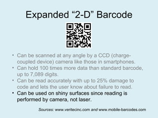 Expanded “2-D” Barcode Can be scanned at any angle by a CCD (charge-coupled device) camera like those in smartphones. Can hold 100 times more data than standard barcode, up to 7,089 digits. Can be read accurately with up to 25% damage to code and lets the user know about failure to read. Can be used on shiny surfaces since reading is performed by camera, not laser. Sources:  www.veritecinc.com  and  www.mobile-barcodes.com 