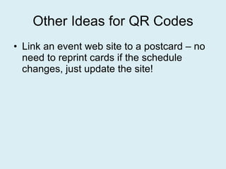 Other Ideas for QR Codes Link an event web site to a postcard – no need to reprint cards if the schedule changes, just update the site! 