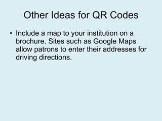 Other Ideas for QR Codes Include a map to your institution on a brochure. Sites such as Google Maps allow patrons to enter their addresses for driving directions. 