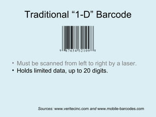 Traditional “1-D” Barcode Must be scanned from left to right by a laser. Holds limited data, up to 20 digits. Sources:  www.veritecinc.com  and  www.mobile-barcodes.com 