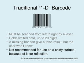 Traditional “1-D” Barcode Must be scanned from left to right by a laser. Holds limited data, up to 20 digits. A missing bar can give a false result, but the user won’t know. Not recommended for use on a shiny surface because of laser reflection. Sources:  www.veritecinc.com  and  www.mobile-barcodes.com 