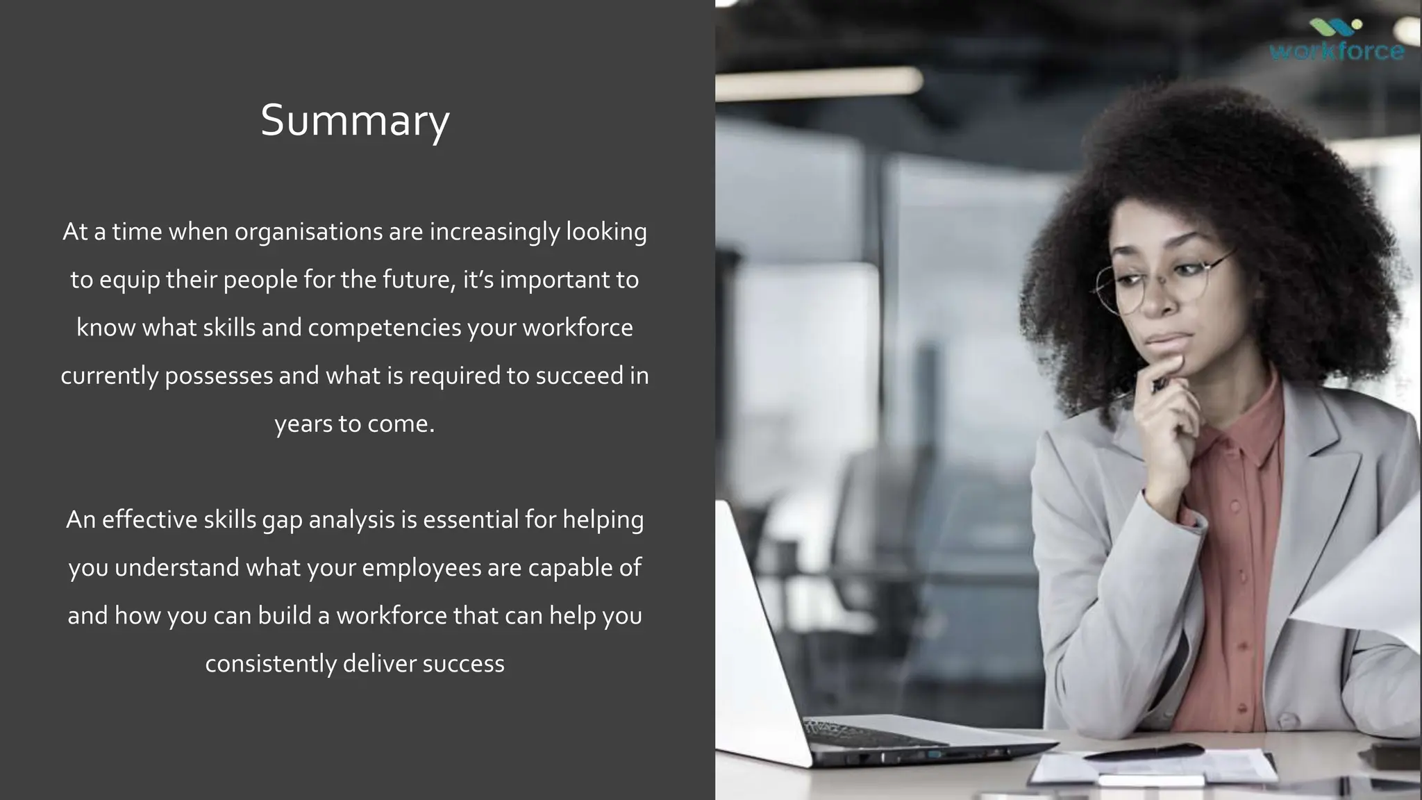 Summary
At a time when organisations are increasingly looking
to equip their people for the future, it’s important to
know what skills and competencies your workforce
currently possesses and what is required to succeed in
years to come.
An effective skills gap analysis is essential for helping
you understand what your employees are capable of
and how you can build a workforce that can help you
consistently deliver success
 