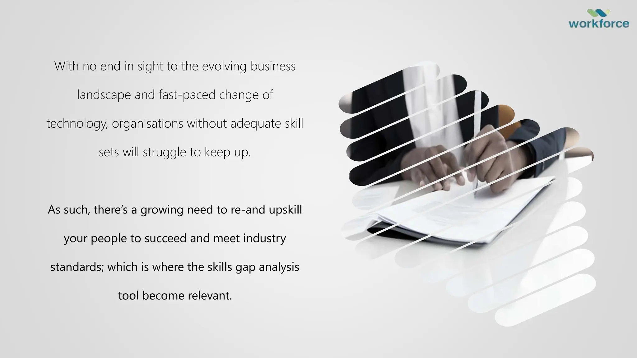 With no end in sight to the evolving business
landscape and fast-paced change of
technology, organisations without adequate skill
sets will struggle to keep up.
As such, there’s a growing need to re-and upskill
your people to succeed and meet industry
standards; which is where the skills gap analysis
tool become relevant.
 