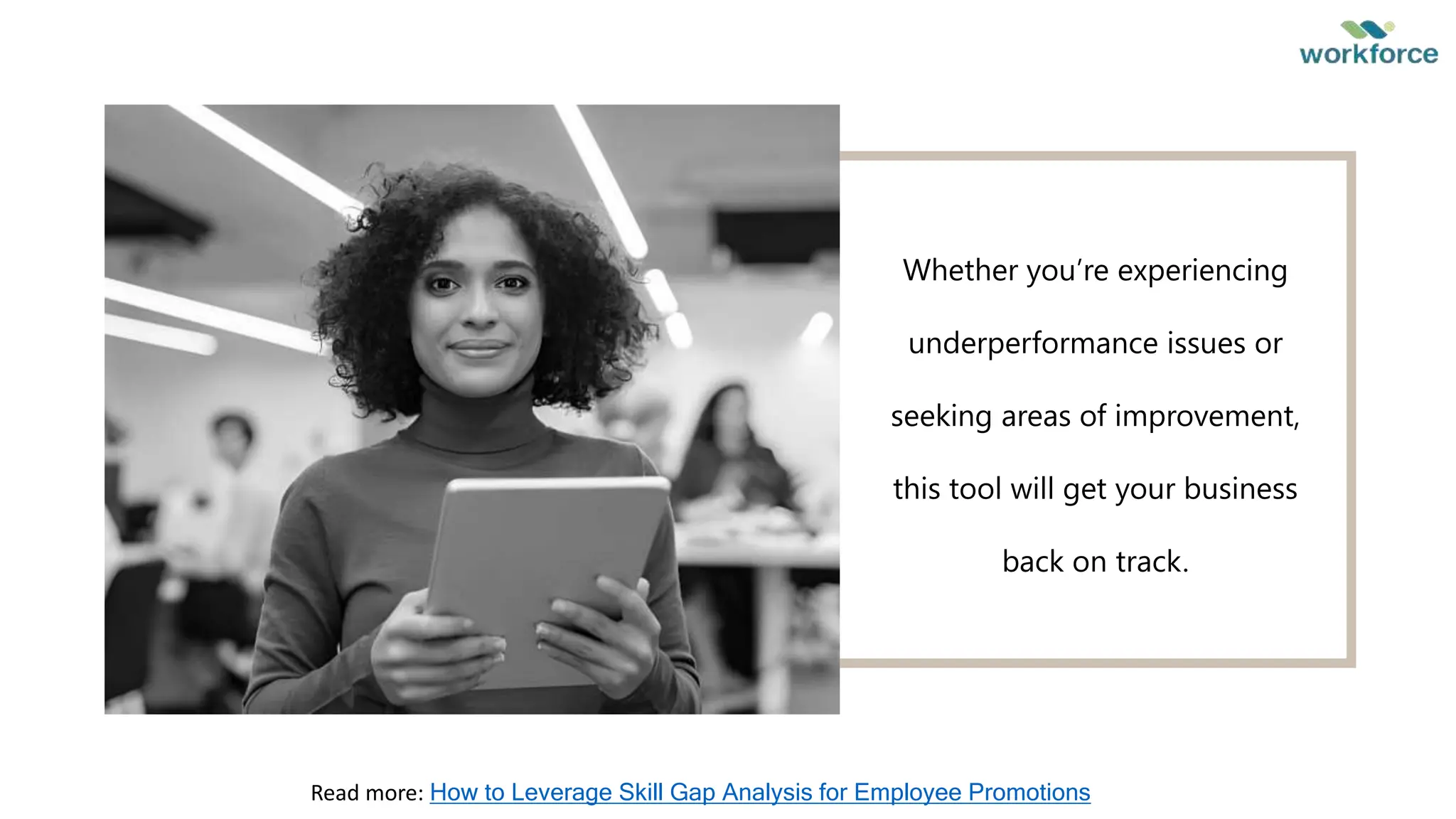 Whether you’re experiencing
underperformance issues or
seeking areas of improvement,
this tool will get your business
back on track.
Read more: How to Leverage Skill Gap Analysis for Employee Promotions
 