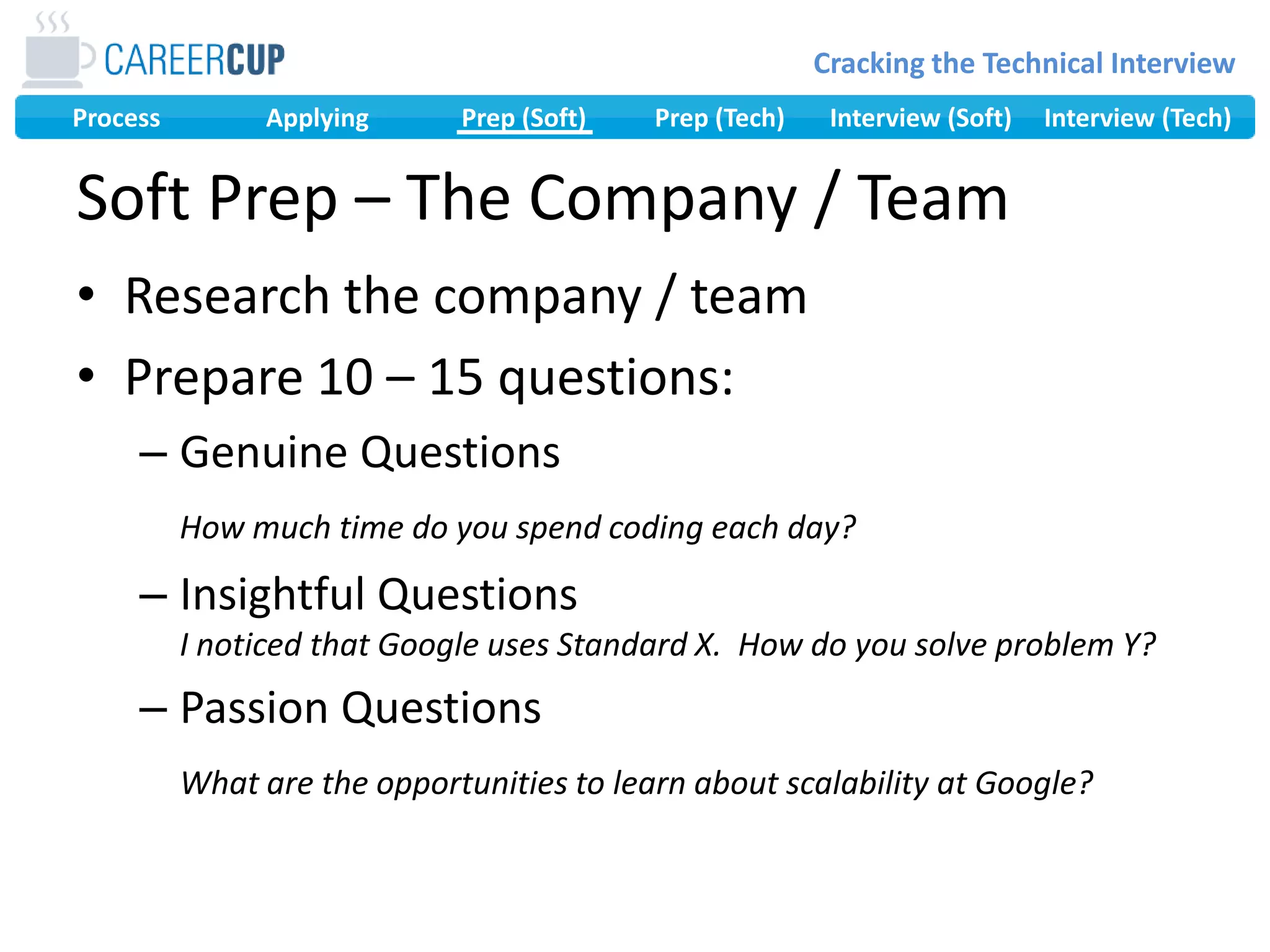 Research the company / teamPrepare 10 – 15 questions:Genuine QuestionsHow much time do you spend coding each day?Insightful QuestionsI noticed that Google uses Standard X.  How do you solve problem Y?Passion QuestionsWhat are the opportunities to learn about scalability at Google?Soft Prep – The Company / Team