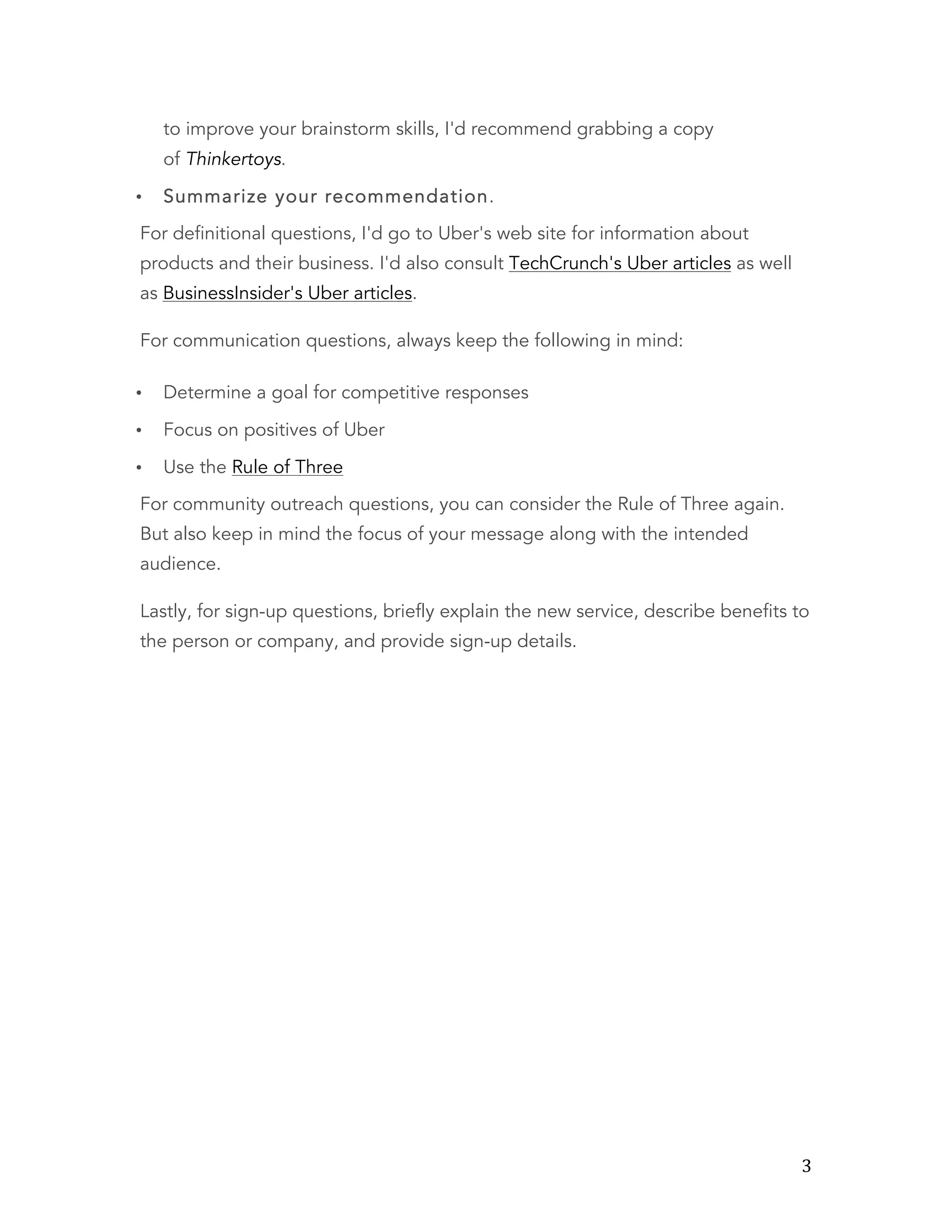  3	
  
to improve your brainstorm skills, I'd recommend grabbing a copy
of Thinkertoys.
• Summarize your recommendation.
For definitional questions, I'd go to Uber's web site for information about
products and their business. I'd also consult TechCrunch's Uber articles as well
as BusinessInsider's Uber articles.
For communication questions, always keep the following in mind:
• Determine a goal for competitive responses
• Focus on positives of Uber
• Use the Rule of Three
For community outreach questions, you can consider the Rule of Three again.
But also keep in mind the focus of your message along with the intended
audience.
Lastly, for sign-up questions, briefly explain the new service, describe benefits to
the person or company, and provide sign-up details.
 