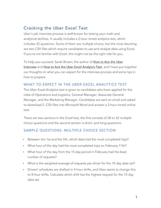   1	
  
Cracking the Uber Excel Test
Uber's job interview process is well-known for testing your math and
analytical abilities. It usually includes a 2-hour timed analytics test, which
includes 32 questions. Some of them are multiple choice, but the most daunting
are two CSV files which require candidates to use and analyze data using Excel.
If you're not familiar with Excel, this might not be the right role for you.
To help you succeed, Sarah Brown, the author of How to Ace the Uber
Interview and How to Ace the Uber Excel Analytics Test, and I have put together
our thoughts on what you can expect for the interview process and some tips in
how to prepare.
WHAT TO EXPECT IN THE UBER EXCEL ANALYTICS TEST
The Uber Excel Analytics test is given to candidates who have applied for the
roles of Operations and Logistics, General Manager, Associate General
Manager, and the Marketing Manager. Candidates are sent an email and asked
to download 2 .CSV files into Microsoft Word and answer a 2-hour timed online
test.
There are two sections in the Excel test, the first consists of 28 to 32 multiple
choice questions and the second section is short- and long-questions.
SAMPLE QUESTIONS: MULTIPLE CHOICE SECTION
• Between the 1st and the 5th, which date had the most completed trips?
• What hour of the day had the most completed trips on February 11th?
• What hour of the day from the 15 day period in February had the least
number of requests?
• What is the weighted average of requests per driver for the 15 day data set?
• Drivers’ schedules are drafted in 4 hour shifts, and Uber wants to change this
to 8 hour shifts. Calculate which shift has the highest request for the 15 day
data set.
 