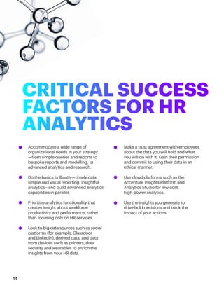 Accommodate a wide range of
organizational needs in your strategy
—from simple queries and reports to 		
bespoke reports and modelling, to
advanced analytics and research.
Do the basics brilliantly—timely data,
simple and visual reporting, insightful
analytics—and build advanced analytics
capabilities in parallel.
Prioritize analytics functionality that
creates insight about workforce
productivity and performance, rather
than focusing only on HR services.
Look to big data sources such as social 		
platforms (for example, Glassdoor
and LinkedIn), derived data, and data
from devices such as printers, door
security and wearables to enrich the
insights from your HR data.
Make a trust agreement with employees 		
about the data you will hold and what
you will do with it. Gain their permission
and commit to using their data in an
ethical manner.
Use cloud platforms such as the
Accenture Insights Platform and
Analytics Studio for low-cost,
high-power analytics.
Use the insights you generate to
drive bold decisions and track the
impact of your actions.
14
CRITICAL SUCCESS
FACTORS FOR HR
ANALYTICS
 