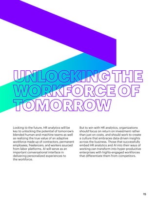 Looking to the future, HR analytics will be
key to unlocking the potential of tomorrow’s
blended human-and-machine teams as well
as realizing the true value of an adaptive
workforce made up of contractors, permanent
employees, freelancers, and workers sourced
from labor platforms. AI will serve as an
important conversational interface in
delivering personalized experiences to
the workforce.
But to win with HR analytics, organizations
should focus on return on investment rather
than just on costs, and should work to create
a culture that embraces data-driven insights
across the business. Those that successfully
embed HR analytics and AI into their ways of
working can transform into hyper-productive
enterprises with highly-engaged workforces
that differentiate them from competitors.
15
 