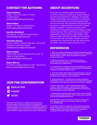 ABOUT ACCENTURE
Accenture is a leading global professional
services company, providing a broad range of
services and solutions in strategy, consulting,
digital, technology and operations. Combining
unmatched experience and specialized skills
across more than 40 industries and all business
functions—underpinned by the world’s largest
delivery network—Accenture works at the
intersection of business and technology to help
clients improve their performance and create
sustainable value for their stakeholders. With
approximately 425,000 people serving clients
in more than 120 countries, Accenture drives
innovation to improve the way the world works
and lives. Visit us at www.accenture.com
REFERENCES
�. “Multi-year Financial Analysis Shows Public Companies Recognized
for High Employee Ratings Outperform S&P 500 by 122%”, Glassdoor
Research, March 11, 2015. https://www.glassdoor.com/press/
company-culture-pay/
2. “2016 Compensation Survey”, Compensation Advisors.
http://compensationadvisors.com/wp-content/uploads/2016-
Compensation-Survey-REPORT.pdf.
3. “How to Tackle U.S. Employees’ Stagnating Engagement”, Gallup,
June 11, 2013. http://news.gallup.com/businessjournal/162953/tackle-
employees-stagnating-engagement.aspx
4. “Proof That Positive Work Cultures Are More Productive”, Harvard
Business Review, December 1, 2015. https://hbr.org/2015/12/proof-
that-positive-work-cultures-are-more-productive
5. “Employee Retention — The Real Cost of Losing an Employee”,
Zane Benefits, February 4, 2016. https://www.zanebenefits.com/blog/
bid/312123/employee-retention-the-real-cost-of-losing-an-employee
6. “Pay for Performance — Time to Challenge Conventional
Thinking”, Willis Towers Watson, February 6, 2016. https://www.
willistowerswatson.com/en/insights/2016/02/pay-for-performance-
time-to-challenge-conventional-thinking
7. “Insightful HR: Integrating Quality Data for Better Talent Decisions”,
Human Capital Institute and Oracle, 2015. http://pcdn4.hci.org/files/
field_content_file/2015%20Oracle.pdf
8. “Money Makes the Case for Workforce Analytics”, Bloomberg
BNA, February 13, 2017. https://www.bna.com/money-makes-
case-n57982083723/
9. “10 Reasons to Shift to a Data-Driven High Business Impact HR
Model”, Visier, February 9, 2017. https://www.visier.com/workforce-
intelligence-101/10-reasons-shift-data-driven-hr-model/?utm_
campaign=b4117rr&utm_medium=b&utm_source=rr
CONTACT THE AUTHORS
Yohann Bollack
Gallia / France GU Lead, FS Talent
& Organization
yohann.bollack@accenture.com
Sacha Aubart
Analyst, FS Talent & Organization
sacha.aubart@accenture.com
Inês Sim-Sim David
Consultant, FS Talent & Organization
ines.david@accenture.com
Visheshta Khanna
Human Capital Analytics Manager, Advanced
Analytics, Accenture Digital
visheshta.khanna@accenture.com
Helen Lindsay
Global Offering and Development Lead, FS
Talent & Organization
helen.lindsay@accenture.com
Shipra Sharma
FS Human Capital Analytics Lead, Hong Kong
shipra.s.sharma@accenture.com
JOIN THE CONVERSATION
Read our blog
Linkedin
Twitter
Copyright © 2017 Accenture. All rights reserved. Accenture,
its logo, and High Performance Delivered are trademarks of
Accenture. This document is produced by consultants at Accenture
as general guidance. It is not intended to provide specific advice on
your circumstances. If you require advice or further details on any
matters referred to, please contact your Accenture representative.
 