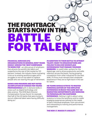 THEFIGHTBACK
STARTSNOWINTHE
BATTLE
FOR TALENT
FINANCIAL SERVICES (FS)
ORGANIZATIONS IN GENERAL DON’T RANK
HIGHLY AMONG THE ‘BEST COMPANIES
TO WORK FOR’—an elite group of employers
that attracts the world’s top talent and
outperforms the rest of the market by 122
percent.1
Instead, the industry faces a growing
crisis as its existing workforce ages and it
struggles to recruit top talent to replace
people who are nearing the age of retirement.
BANKS AND INSURERS ARE NOT RATED
AS EMPLOYERS OF CHOICE FOR YOUNG
PROFESSIONALS with in-demand skills in
areas such as digital technology and
data science. The 2016 Bank Director
Compensation Survey found, for example,
that half of the US banks that were trying to
recruit millennial talent were having difficulty
doing so.2
IN ADDITION TO THEIR BATTLE TO ATTRACT
TALENT, MANY FS ORGANIZATIONS ARE
FAILING TO DELIVER WORKPLACE
EXPERIENCES THAT ENGAGE YOUNGER
WORKERS, to reskill older workers for the
digital age, and to drive productivity and skills
retention across the board. Facing growing
competition from other industries for the best
skills, FS firms must reinvent their employee
experience if they are to fight back in the war
for talent.
HR TEAMS SHOULD STRIVE TO MASTER
PERSONALIZATION OF THE EMPLOYEE
EXPERIENCE IN MUCH THE SAME WAY AS
MARKETING DEPARTMENTS ARE WORKING
TO PERSONALIZE THE CUSTOMER
EXPERIENCE. Getting it right is about using
analytics to know the workforce and to create
engaging experiences tailored to the needs
of each individual employee, from recruitment
and onboarding to training and performance
management.
THE NEW I.T. MAKES IT A REALITY
3
 