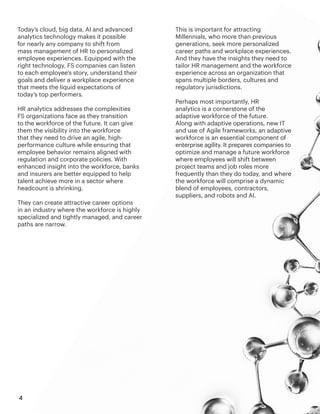 4
Today’s cloud, big data, AI and advanced
analytics technology makes it possible
for nearly any company to shift from
mass management of HR to personalized
employee experiences. Equipped with the
right technology, FS companies can listen
to each employee’s story, understand their
goals and deliver a workplace experience
that meets the liquid expectations of
today’s top performers.
HR analytics addresses the complexities
FS organizations face as they transition
to the workforce of the future. It can give
them the visibility into the workforce
that they need to drive an agile, high-
performance culture while ensuring that
employee behavior remains aligned with
regulation and corporate policies. With
enhanced insight into the workforce, banks
and insurers are better equipped to help
talent achieve more in a sector where
headcount is shrinking.
They can create attractive career options
in an industry where the workforce is highly
specialized and tightly managed, and career
paths are narrow.
This is important for attracting
Millennials, who more than previous
generations, seek more personalized
career paths and workplace experiences.
And they have the insights they need to
tailor HR management and the workforce
experience across an organization that
spans multiple borders, cultures and
regulatory jurisdictions.
Perhaps most importantly, HR
analytics is a cornerstone of the
adaptive workforce of the future.
Along with adaptive operations, new IT
and use of Agile frameworks, an adaptive
workforce is an essential component of
enterprise agility. It prepares companies to
optimize and manage a future workforce
where employees will shift between
project teams and job roles more
frequently than they do today, and where
the workforce will comprise a dynamic
blend of employees, contractors,
suppliers, and robots and AI.
 