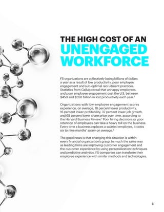 FS organizations are collectively losing billions of dollars
a year as a result of low productivity, poor employee
engagement and sub-optimal recruitment practices.
Statistics from Gallup reveal that unhappy employees
and poor employee engagement cost the U.S. between
$450 and $550 billion in lost productivity each year.3
Organizations with low employee engagement scores
experience, on average, 18 percent lower productivity,
16 percent lower profitability, 37 percent lower job growth,
and 65 percent lower share price over time, according to
the Harvard Business Review.4
Poor hiring decisions or poor
retention of employees can take a heavy toll on the business.
Every time a business replaces a salaried employee, it costs
six to nine months’ salary on average.5
The good news is that changing this situation is within
every financial organization’s grasp. In much the same way
as leading firms are improving customer engagement and
the customer experience by using personalization techniques
and predictive analytics, FS companies can transform their
employee experience with similar methods and technologies.
THE HIGH COST OF AN
UNENGAGED
WORKFORCE
5
 