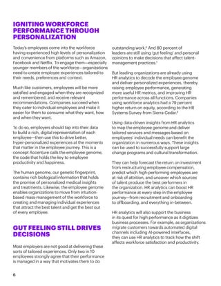 outstanding work.6
And 80 percent of
leaders are still using ‘gut feeling’ and personal
opinions to make decisions that affect talent-
management practices.7
But leading organizations are already using
HR analytics to decode the employee genome
and deliver personalized experiences, thereby
raising employee performance, generating
more useful HR metrics, and improving HR
performance across all functions. Companies
using workforce analytics had a 79 percent
higher return on equity, according to the HR
Systems Survey from Sierra-Cedar.8
Using data-driven insights from HR analytics
to map the employee genome and deliver
tailored services and messages based on
employees’ individual needs can benefit the
organization in numerous ways. These insights
can be used to successfully support large
change programs and cultural transformation.
They can help forecast the return on investment
from restructuring employee compensation,
predict which high-performing employees are
at risk of attrition, and uncover which sources
of talent produce the best performers in
the organization. HR analytics can boost HR
performance at every step in the employee
journey—from recruitment and onboarding
to offboarding, and everything in-between.
HR analytics will also support the business
in its quest for high performance as it digitizes
business processes. For example, as organizations
migrate customers towards automated digital
channels including AI-powered interfaces,
they can use HR analytics to track how the shift
affects workforce satisfaction and productivity.
6
IGNITING WORKFORCE
PERFORMANCE THROUGH
PERSONALIZATION
Today’s employees come into the workforce
having experienced high levels of personalization
and convenience from platforms such as Amazon,
Facebook and Netflix. To engage them—especially
younger members of the workforce—organizations
need to create employee experiences tailored to
their needs, preferences and context.
Much like customers, employees will be more
satisfied and engaged when they are recognized
and remembered, and receive relevant
recommendations. Companies succeed when
they cater to individual employees and make it
easier for them to consume what they want, how
and when they want.
To do so, employers should tap into their data
to build a rich, digital representation of each
employee—then use this to drive better,
hyper-personalized experiences at the moments
that matter in the employee journey. This is a
concept Accenture calls the employee genome,
the code that holds the key to employee
productivity and happiness.
The human genome, our genetic fingerprint,
contains rich biological information that holds
the promise of personalized medical insights
and treatments. Likewise, the employee genome
enables organizations to move from intuition-
based mass-management of the workforce to
creating and managing individual experiences
that attract the best talent and get the best out
of every employee.
GUT FEELING STILL DRIVES
DECISIONS
Most employers are not good at delivering these
sorts of tailored experiences. Only two in 10
employees strongly agree that their performance
is managed in a way that motivates them to do
 