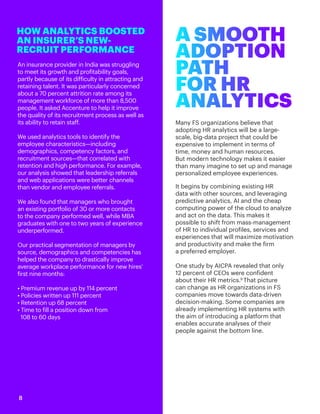 An insurance provider in India was struggling
to meet its growth and profitability goals,
partly because of its difficulty in attracting and
retaining talent. It was particularly concerned
about a 70 percent attrition rate among its
management workforce of more than 8,500
people. It asked Accenture to help it improve
the quality of its recruitment process as well as
its ability to retain staff.
We used analytics tools to identify the
employee characteristics—including
demographics, competency factors, and
recruitment sources—that correlated with
retention and high performance. For example,
our analysis showed that leadership referrals
and web applications were better channels
than vendor and employee referrals.
We also found that managers who brought
an existing portfolio of 30 or more contacts
to the company performed well, while MBA
graduates with one to two years of experience
underperformed.
Our practical segmentation of managers by
source, demographics and competencies has
helped the company to drastically improve
average workplace performance for new hires’
first nine months:
• Premium revenue up by 114 percent
• Policies written up 111 percent
• Retention up 68 percent
• Time to fill a position down from
108 to 60 days
HOW ANALYTICS BOOSTED
AN INSURER’S NEW-
RECRUIT PERFORMANCE
Many FS organizations believe that
adopting HR analytics will be a large-
scale, big-data project that could be
expensive to implement in terms of
time, money and human resources.
But modern technology makes it easier
than many imagine to set up and manage
personalized employee experiences.
It begins by combining existing HR
data with other sources, and leveraging
predictive analytics, AI and the cheap
computing power of the cloud to analyze
and act on the data. This makes it
possible to shift from mass-management
of HR to individual profiles, services and
experiences that will maximize motivation
and productivity and make the firm
a preferred employer.
One study by AICPA revealed that only
12 percent of CEOs were confident
about their HR metrics.9
That picture
can change as HR organizations in FS
companies move towards data-driven
decision-making. Some companies are
already implementing HR systems with
the aim of introducing a platform that
enables accurate analyses of their
people against the bottom line.
A SMOOTH
ADOPTION
PATH
FOR HR
ANALYTICS
8
 