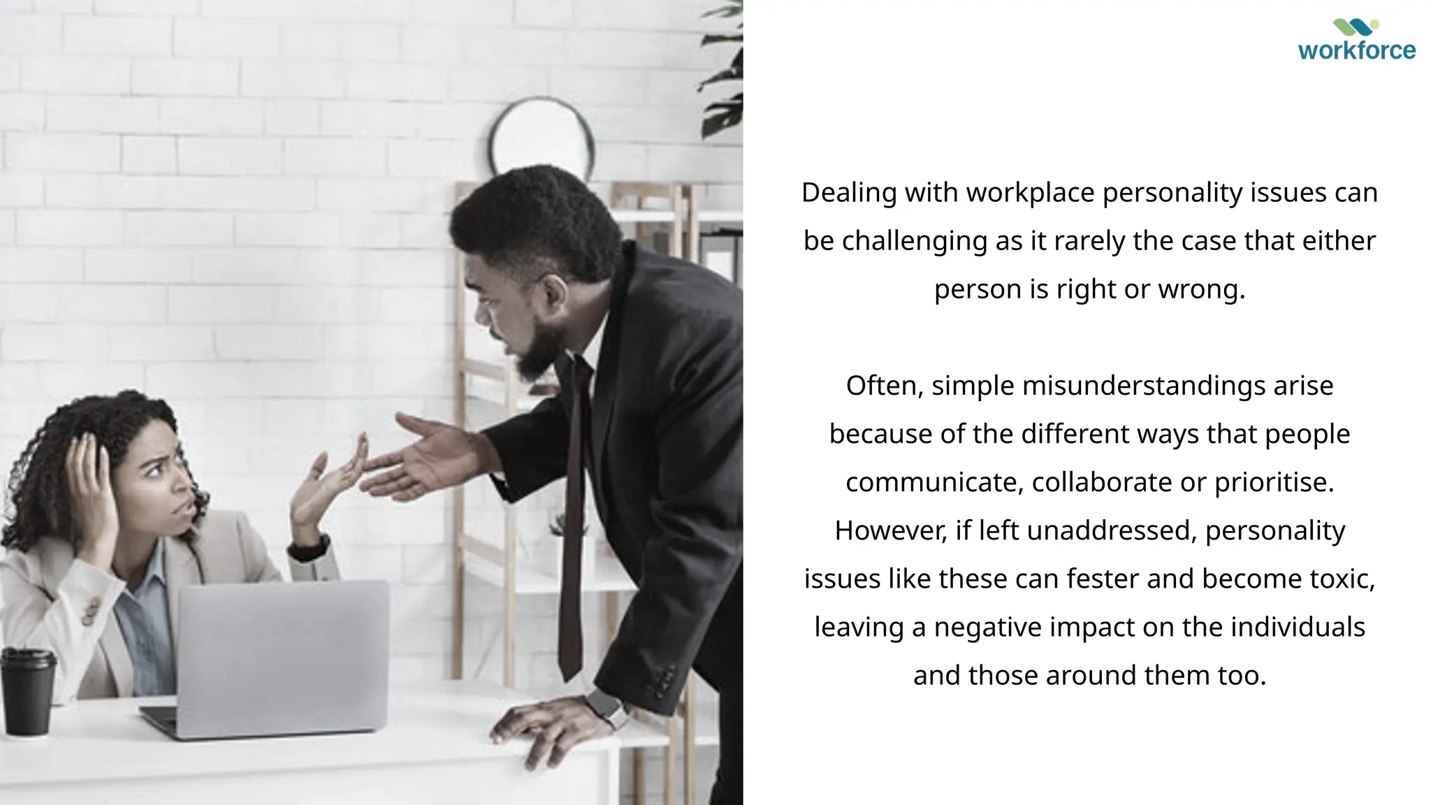 Dealing with workplace personality issues can
be challenging as it rarely the case that either
person is right or wrong.
Often, simple misunderstandings arise
because of the different ways that people
communicate, collaborate or prioritise.
However, if left unaddressed, personality
issues like these can fester and become toxic,
leaving a negative impact on the individuals
and those around them too.
 